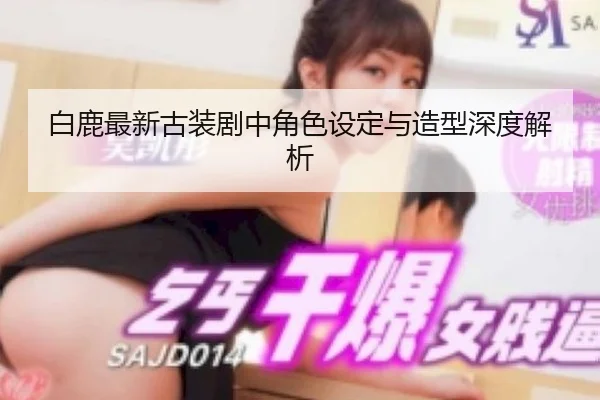 白鹿最新古装剧中角色设定与造型深度解析